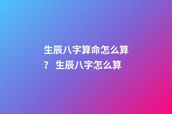 生辰八字算命怎么算？ 生辰八字怎么算